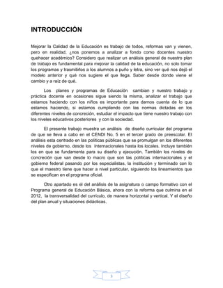 INTRODUCCIÓN

Mejorar la Calidad de la Educación es trabajo de todos, reformas van y vienen,
pero en realidad, ¿nos ponemos a analizar a fondo como docentes nuestro
quehacer académico? Considero que realizar un análisis general de nuestro plan
de trabajo es fundamental para mejorar la calidad de la educación, no solo tomar
los programas y trasmitirlos a los alumnos a puño y letra, sino ver qué nos dejó el
modelo anterior y qué nos sugiere el que llega. Saber desde donde viene el
cambio y a raíz de qué.

       Los planes y programas de Educación cambian y nuestro trabajo y
práctica docente en ocasiones sigue siendo la misma, analizar el trabajo que
estamos haciendo con los niños es importante para darnos cuenta de lo que
estamos haciendo, si estamos cumpliendo con las normas dictadas en los
diferentes niveles de concreción, estudiar el impacto que tiene nuestro trabajo con
los niveles educativos posteriores y con la sociedad.

       El presente trabajo muestra un análisis de diseño curricular del programa
de que se lleva a cabo en el CENDI No. 5 en el tercer grado de preescolar. El
análisis esta centrado en las políticas públicas que se promulgan en los diferentes
niveles de gobierno, desde los Internacionales hasta los locales. Incluye también
los en que se fundamenta para su diseño y ejecución. También los niveles de
concreción que van desde lo macro que son las políticas internacionales y el
gobierno federal pasando por los especialistas, la institución y terminado con lo
que el maestro tiene que hacer a nivel particular, siguiendo los lineamientos que
se especifican en el programa oficial.

       Otro apartado es el del análisis de la asignatura o campo formativo con el
Programa general de Educación Básica, ahora con la reforma que culmina en el
2012, la transversalidad del currículo, de manera horizontal y vertical. Y el diseño
del plan anual y situaciones didácticas.




                                         3
 