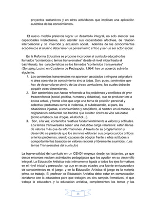 proyectos sustantivos y en otras actividades que implican una aplicación
      auténtica de los conocimientos.


    El nuevo modelo pretende lograr un desarrollo integral, no solo atender sus
capacidades intelectuales, sino atender sus capacidades afectivas, de relación
interpersonal y de inserción y actuación social. Además de los conocimientos
académicos el alumno debe tener un pensamiento crítico y ser un ser actor social.

    En la Reforma Educativa se propone incorporar al currículo educativo los
llamados “contenidos o temas transversales” desde el nivel inicial hasta el
bachillerato, las características se los llamados “contenidos transversales”
(González Lucini, en Cuaderno de Pedagogía, 1.994) hay un acuerdo sobre lo
siguiente:
    1. Los contenidos transversales no aparecen asociados a ninguna asignatura
       ni área concreta de conocimiento sino a todas. Son, pues, contenidos que
       han de desarrollarse dentro de las áreas curriculares, las cuales deberán
       adquirir otras dimensiones.
    2. Son contenidos que hacen referencia a los problemas y conflictos de gran
       trascendencia (social, política, humana y didáctica), que se producen en la
       época actual, y frente a los que urge una toma de posición personal y
       colectiva: problemas como la violencia, el subdesarrollo, el paro, las
       situaciones injustas, el consumismo y despilfarro, el hambre en el mundo, la
       degradación ambiental, los hábitos que atentan contra la vida saludable
       (como el tabaco, las drogas, el alcohol…).
    3. Son, a la vez, contenidos relativos fundamentalmente a valores y actitudes.
       Los temas transversales tienen una ineludible carga valorativa: están llenos
       de valores más que de informaciones. A través de su programación y
       desarrollo se pretende que los alumnos elaboren sus propios juicios críticos
       ante los problemas, siendo capaces de adoptar frente a ellos actitudes y
       comportamientos basados en valores racional y libremente asumidos. (Los
       temas Transversales del curriculo)

La trasversalidad del currículo en un CENDI empieza desde los lactantes, ya que
desde entonces reciben actividades pedagógicas que los ayudan en su desarrollo
integral. La Educación Artística esta íntimamente ligada a todos los ejes formativos
en el nivel inicial y preescolar, ya que en estas edades una fuente enriquecedora
de conocimientos es el juego, y en la Educación Artística el juego es la materia
prima de trabajo. El profesor de Educación Artística debe estar en comunicación
constante con la educadora para que trabajen los dos campos formativos, el que
trabaja la educadora y la educación artística, complementen los temas y las


                                        36
 