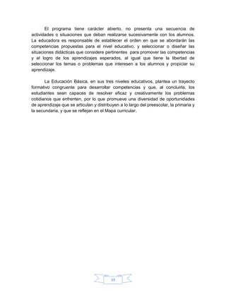 El programa tiene carácter abierto, no presenta una secuencia de
actividades o situaciones que deban realizarse sucesivamente con los alumnos.
La educadora es responsable de establecer el orden en que se abordarán las
competencias propuestas para el nivel educativo, y seleccionar o diseñar las
situaciones didácticas que considere pertinentes para promover las competencias
y el logro de los aprendizajes esperados, al igual que tiene la libertad de
seleccionar los temas o problemas que interesen a los alumnos y propiciar su
aprendizaje.

       La Educación Básica, en sus tres niveles educativos, plantea un trayecto
formativo congruente para desarrollar competencias y que, al concluirla, los
estudiantes sean capaces de resolver eficaz y creativamente los problemas
cotidianos que enfrenten, por lo que promueve una diversidad de oportunidades
de aprendizaje que se articulan y distribuyen a lo largo del preescolar, la primaria y
la secundaria, y que se reflejan en el Mapa curricular.




                                         39
 