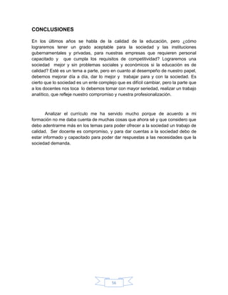 CONCLUSIONES

En los últimos años se habla de la calidad de la educación, pero ¿cómo
lograremos tener un grado aceptable para la sociedad y las instituciones
gubernamentales y privadas, para nuestras empresas que requieren personal
capacitado y que cumpla los requisitos de competitividad? Lograremos una
sociedad mejor y sin problemas sociales y económicos si la educación es de
calidad? Esté es un tema a parte, pero en cuanto al desempeño de nuestro papel,
debemos mejorar día a día, dar lo mejor y trabajar para y con la sociedad. Es
cierto que lo sociedad es un ente complejo que es difícil cambiar, pero la parte que
a los docentes nos toca lo debemos tomar con mayor seriedad, realizar un trabajo
analítico, que refleje nuestro compromiso y nuestra profesionalización.



       Analizar el currículo me ha servido mucho porque de acuerdo a mi
formación no me daba cuenta de muchas cosas que ahora sé y que considero que
debo adentrarme más en los temas para poder ofrecer a la sociedad un trabajo de
calidad. Ser docente es compromiso, y para dar cuentas a la sociedad debo de
estar informado y capacitado para poder dar respuestas a las necesidades que la
sociedad demanda.




                                        56
 