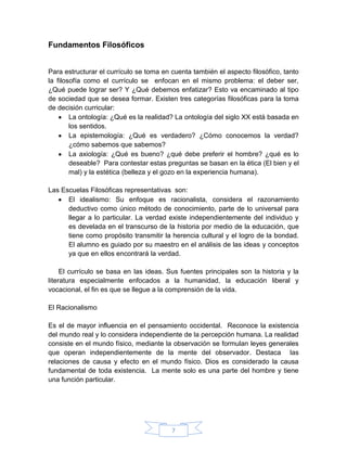 Fundamentos Filosóficos


Para estructurar el currículo se toma en cuenta también el aspecto filosófico, tanto
la filosofía como el currículo se enfocan en el mismo problema: el deber ser,
¿Qué puede lograr ser? Y ¿Qué debemos enfatizar? Esto va encaminado al tipo
de sociedad que se desea formar. Existen tres categorías filosóficas para la toma
de decisión curricular:
        La ontología: ¿Qué es la realidad? La ontología del siglo XX está basada en
        los sentidos.
        La epistemología: ¿Qué es verdadero? ¿Cómo conocemos la verdad?
        ¿cómo sabemos que sabemos?
        La axiología: ¿Qué es bueno? ¿qué debe preferir el hombre? ¿qué es lo
        deseable? Para contestar estas preguntas se basan en la ética (El bien y el
        mal) y la estética (belleza y el gozo en la experiencia humana).

Las Escuelas Filosóficas representativas son:
      El idealismo: Su enfoque es racionalista, considera el razonamiento
      deductivo como único método de conocimiento, parte de lo universal para
      llegar a lo particular. La verdad existe independientemente del individuo y
      es develada en el transcurso de la historia por medio de la educación, que
      tiene como propósito transmitir la herencia cultural y el logro de la bondad.
      El alumno es guiado por su maestro en el análisis de las ideas y conceptos
      ya que en ellos encontrará la verdad.

     El currículo se basa en las ideas. Sus fuentes principales son la historia y la
literatura especialmente enfocados a la humanidad, la educación liberal y
vocacional, el fin es que se llegue a la comprensión de la vida.

El Racionalismo

Es el de mayor influencia en el pensamiento occidental. Reconoce la existencia
del mundo real y lo considera independiente de la percepción humana. La realidad
consiste en el mundo físico, mediante la observación se formulan leyes generales
que operan independientemente de la mente del observador. Destaca las
relaciones de causa y efecto en el mundo físico. Dios es considerado la causa
fundamental de toda existencia. La mente solo es una parte del hombre y tiene
una función particular.




                                         7
 