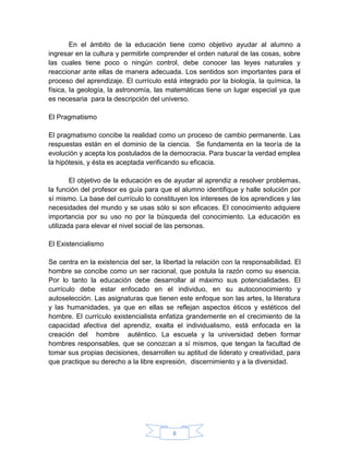 En el ámbito de la educación tiene como objetivo ayudar al alumno a
ingresar en la cultura y permitirle comprender el orden natural de las cosas, sobre
las cuales tiene poco o ningún control, debe conocer las leyes naturales y
reaccionar ante ellas de manera adecuada. Los sentidos son importantes para el
proceso del aprendizaje. El currículo está integrado por la biología, la química, la
física, la geología, la astronomía, las matemáticas tiene un lugar especial ya que
es necesaria para la descripción del universo.

El Pragmatismo

El pragmatismo concibe la realidad como un proceso de cambio permanente. Las
respuestas están en el dominio de la ciencia. Se fundamenta en la teoría de la
evolución y acepta los postulados de la democracia. Para buscar la verdad emplea
la hipótesis, y ésta es aceptada verificando su eficacia.

        El objetivo de la educación es de ayudar al aprendiz a resolver problemas,
la función del profesor es guía para que el alumno identifique y halle solución por
sí mismo. La base del currículo lo constituyen los intereses de los aprendices y las
necesidades del mundo y se usas sólo si son eficaces. El conocimiento adquiere
importancia por su uso no por la búsqueda del conocimiento. La educación es
utilizada para elevar el nivel social de las personas.

El Existencialismo

Se centra en la existencia del ser, la libertad la relación con la responsabilidad. El
hombre se concibe como un ser racional, que postula la razón como su esencia.
Por lo tanto la educación debe desarrollar al máximo sus potencialidades. El
currículo debe estar enfocado en el individuo, en su autoconocimiento y
autoselección. Las asignaturas que tienen este enfoque son las artes, la literatura
y las humanidades, ya que en ellas se reflejan aspectos éticos y estéticos del
hombre. El currículo existencialista enfatiza grandemente en el crecimiento de la
capacidad afectiva del aprendiz, exalta el individualismo, está enfocada en la
creación del hombre auténtico. La escuela y la universidad deben formar
hombres responsables, que se conozcan a sí mismos, que tengan la facultad de
tomar sus propias decisiones, desarrollen su aptitud de liderato y creatividad, para
que practique su derecho a la libre expresión, discernimiento y a la diversidad.




                                          8
 