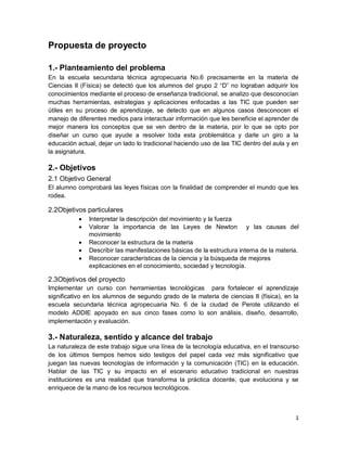 1
Propuesta de proyecto
1.- Planteamiento del problema
En la escuela secundaria técnica agropecuaria No.6 precisamente en la materia de
Ciencias II (Física) se detectó que los alumnos del grupo 2 “D” no lograban adquirir los
conocimientos mediante el proceso de enseñanza tradicional, se analizo que desconocían
muchas herramientas, estrategias y aplicaciones enfocadas a las TIC que pueden ser
útiles en su proceso de aprendizaje, se detecto que en algunos casos desconocen el
manejo de diferentes medios para interactuar información que les beneficie el aprender de
mejor manera los conceptos que se ven dentro de la materia, por lo que se opto por
diseñar un curso que ayude a resolver toda esta problemática y darle un giro a la
educación actual, dejar un lado lo tradicional haciendo uso de las TIC dentro del aula y en
la asignatura.
2.- Objetivos
2.1 Objetivo General
El alumno comprobará las leyes físicas con la finalidad de comprender el mundo que les
rodea.
2.2Objetivos particulares
 Interpretar la descripción del movimiento y la fuerza
 Valorar la importancia de las Leyes de Newton y las causas del
movimiento
 Reconocer la estructura de la materia
 Describir las manifestaciones básicas de la estructura interna de la materia.
 Reconocer características de la ciencia y la búsqueda de mejores
explicaciones en el conocimiento, sociedad y tecnología.
2.3Objetivos del proyecto
Implementar un curso con herramientas tecnológicas para fortalecer el aprendizaje
significativo en los alumnos de segundo grado de la materia de ciencias II (física), en la
escuela secundaria técnica agropecuaria No. 6 de la ciudad de Perote utilizando el
modelo ADDIE apoyado en sus cinco fases como lo son análisis, diseño, desarrollo,
implementación y evaluación.
3.- Naturaleza, sentido y alcance del trabajo
La naturaleza de este trabajo sigue una línea de la tecnología educativa, en el transcurso
de los últimos tiempos hemos sido testigos del papel cada vez más significativo que
juegan las nuevas tecnologías de información y la comunicación (TIC) en la educación.
Hablar de las TIC y su impacto en el escenario educativo tradicional en nuestras
instituciones es una realidad que transforma la práctica docente, que evoluciona y se
enriquece de la mano de los recursos tecnológicos.
 