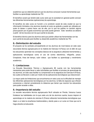 3
académico que se obtendrá será en que los alumnos conozcan nuevas herramientas que
faciliten su aprendizaje mediante las TIC.
El beneficio social que tendrá este curso será que la sociedad en general podrá conocer
las diferentes herramientas (aplicaciones) de aprendizaje.
El beneficio de este curso en función a la condición social de esta ciudad es que la
información brindada a los alumnos durante el curso es gratuita y puede ser utilizada por
quien la desee o quiera hacer uso de ella, por lo que los padres no tendrán alguna
preocupación por el gasto económico que este pueda generar. Este beneficio se obtiene
a partir de los recursos con los que cuenta la escuela.
El beneficio técnico para los alumnos será que podrán utilizar las herramientas con las
que cuenta la escuela para facilitar su desarrollo académico mediante las TIC.
6.- Delimitación del estudio
El proyecto se ha centrado principalmente en los alumnos de nivel básico en este caso
secundaria técnica agropecuaria en la materia de Ciencias II (Física) con el afán de que
los educandos aprendan los conceptos básicos de la asignatura utilizando herramientas y
aplicaciones tecnológicas como el uso de correo electrónico, infografía, prezzi,
Cmaptools, línea del tiempo, subir videos que faciliten su aprendizaje y rendimiento
académico.
7.- Limitaciones
La Escuela Secundaria Técnica y Agropecuaria #6 cuenta con las herramientas
necesarias para poder llevar a cabo actividades que faciliten el proceso de aprendizaje de
los alumnos, en este caso facilitar su comprensión en la asignatura de Ciencias II (Física),
las cuales se llevaran a cabo por medio de las aplicaciones tecnológicas que desconocen.
La mayor parte de limitaciones que encontramos en este curso es la dificultad de manejar
las diferentes aplicaciones tecnológicas por los alumnos, la falta de espacios que ofrecen
conexiones a internet considerando la distancia que tienen que recorrer los educandos
para poder acceder a ellas.
8.- Importancia del estudio
La escuela secundaria técnica agropecuaria No.6 ubicada en Perote, Veracruz busca
fortalecer las habilidades con la que cada uno de los alumnos cuenta, busca mejorar el
aprendizaje en la materia de ciencias II (Física) utilizando herramientas tecnológicas que
dejan a un lado la enseñanza tradicionalista y dando paso a un curso en línea que se le
haga atractivo al educando.
 