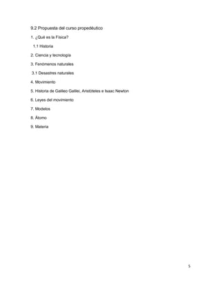 5
9.2 Propuesta del curso propedéutico
1. ¿Qué es la Física?
1.1 Historia
2. Ciencia y tecnología
3. Fenómenos naturales
3.1 Desastres naturales
4. Movimiento
5. Historia de Galileo Galilei, Aristóteles e Isaac Newton
6. Leyes del movimiento
7. Modelos
8. Átomo
9. Materia
 