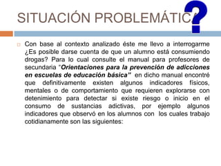 SITUACIÓN PROBLEMÁTICA
 Con base al contexto analizado éste me llevo a interrogarme
¿Es posible darse cuenta de que un alumno está consumiendo
drogas? Para lo cual consulte el manual para profesores de
secundaria “Orientaciones para la prevención de adicciones
en escuelas de educación básica” en dicho manual encontré
que definitivamente existen algunos indicadores físicos,
mentales o de comportamiento que requieren explorarse con
detenimiento para detectar si existe riesgo o inicio en el
consumo de sustancias adictivas, por ejemplo algunos
indicadores que observó en los alumnos con los cuales trabajo
cotidianamente son las siguientes:
 