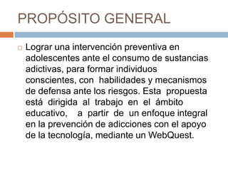PROPÓSITO GENERAL
 Lograr una intervención preventiva en
adolescentes ante el consumo de sustancias
adictivas, para formar individuos
conscientes, con habilidades y mecanismos
de defensa ante los riesgos. Esta propuesta
está dirigida al trabajo en el ámbito
educativo, a partir de un enfoque integral
en la prevención de adicciones con el apoyo
de la tecnología, mediante un WebQuest.
 