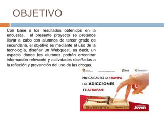 OBJETIVO
Con base a los resultados obtenidos en la
encuesta, el presente proyecto se pretende
llevar a cabo con alumnos de tercer grado de
secundaria, el objetivo es mediante el uso de la
tecnología, diseñar un Webquest, es decir, un
espacio donde los alumnos podrán encontrar
información relevante y actividades diseñadas a
la reflexión y prevención del uso de las drogas.
 