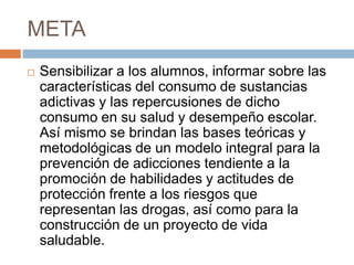 META
 Sensibilizar a los alumnos, informar sobre las
características del consumo de sustancias
adictivas y las repercusiones de dicho
consumo en su salud y desempeño escolar.
Así mismo se brindan las bases teóricas y
metodológicas de un modelo integral para la
prevención de adicciones tendiente a la
promoción de habilidades y actitudes de
protección frente a los riesgos que
representan las drogas, así como para la
construcción de un proyecto de vida
saludable.
 