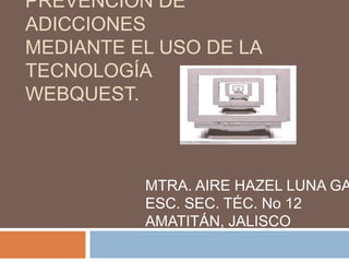 PREVENCIÓN DE
ADICCIONES
MEDIANTE EL USO DE LA
TECNOLOGÍA
WEBQUEST.
MTRA. AIRE HAZEL LUNA GA
ESC. SEC. TÉC. No 12
AMATITÁN, JALISCO
 