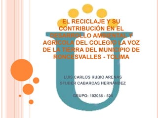 EL RECICLAJE Y SU
CONTRIBUCIÓN EN EL
DESARROLLO AMBIENTAL Y
AGRÍCOLA DEL COLEGIO LA VOZ
DE LA TIERRA DEL MUNICIPIO DE
RONCESVALLES - TOLIMA
LUIS CARLOS RUBIO ARENAS
STUBER CABARCAS HERNÁNDEZ
GRUPO: 102058 - 524
 