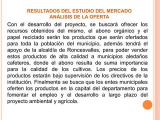 RESULTADOS DEL ESTUDIO DEL MERCADO
ANÁLISIS DE LA OFERTA
Con el desarrollo del proyecto, se buscará ofrecer los
recursos obtenidos del mismo, el abono orgánico y el
papel reciclado serán los productos que serán ofertados
para toda la población del municipio, además tendrá el
apoyo de la alcaldía de Roncesvalles, para poder vender
estos productos de alta calidad a municipios aledaños
cafeteros, donde el abono resulta de suma importancia
para la calidad de los cultivos. Los precios de los
productos estarán bajo supervisión de los directivos de la
institución. Finalmente se busca que los entes municipales
oferten los productos en la capital del departamento para
fomentar el empleo y el desarrollo a largo plazo del
proyecto ambiental y agrícola.
 