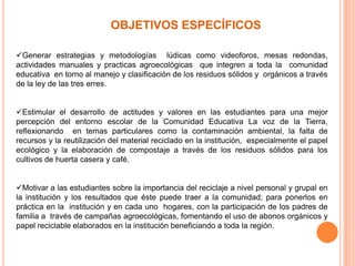 OBJETIVOS ESPECÍFICOS
Generar estrategias y metodologías lúdicas como videoforos, mesas redondas,
actividades manuales y practicas agroecológicas que integren a toda la comunidad
educativa en torno al manejo y clasificación de los residuos sólidos y orgánicos a través
de la ley de las tres erres.
Estimular el desarrollo de actitudes y valores en las estudiantes para una mejor
percepción del entorno escolar de la Comunidad Educativa La voz de la Tierra,
reflexionando en temas particulares como la contaminación ambiental, la falta de
recursos y la reutilización del material reciclado en la institución, especialmente el papel
ecológico y la elaboración de compostaje a través de los residuos sólidos para los
cultivos de huerta casera y café.
Motivar a las estudiantes sobre la importancia del reciclaje a nivel personal y grupal en
la institución y los resultados que éste puede traer a la comunidad; para ponerlos en
práctica en la institución y en cada uno hogares, con la participación de los padres de
familia a través de campañas agroecológicas, fomentando el uso de abonos orgánicos y
papel reciclable elaborados en la institución beneficiando a toda la región.
 