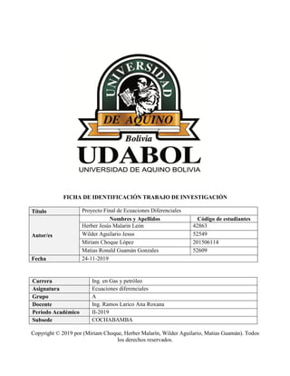 FICHA DE IDENTIFICACIÓN TRABAJO DE INVESTIGACIÓN
Título Proyecto Final de Ecuaciones Diferenciales
Autor/es
Nombres y Apellidos Código de estudiantes
Herber Jesús Malarin León 42863
Wilder Aguilario Jesus 52549
Miriam Choque López 201506114
Matias Ronald Guamán Gonzales 52609
Fecha 24-11-2019
Carrera Ing. en Gas y petróleo
Asignatura Ecuaciones diferenciales
Grupo A
Docente Ing. Ramos Larico Ana Roxana
Periodo Académico II-2019
Subsede COCHABAMBA
Copyright © 2019 por (Miriam Choque, Herber Malarín, Wilder Aguilario, Matias Guamán). Todos
los derechos reservados.
 