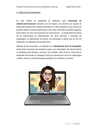 Proyecto Final Entornos virtuales y aprendizaje e-learning. Ángela Núñez Pérez.
P á g i n a 10 | 10
5. MÓDULO DE DESPEDIDA
En este módulo de despedida se realizarán unas entrevistas de
satisfacción/valoración haciendo uso de Flipgrid. Los alumnos por grupos de
trabajo del proyecto final, deberán de realizar un vídeo indicando lo que más les ha
gustado realizar y buenas experiencias, y otro vídeo, enfocado a aspectos negativos
para mejorar de cara a la proyección de cursos futuros. Le preguntaremos acerca
de las experiencias de videollamadas con otros docentes o empresas de
videojuegos, la organización de tiempo, las actividades o tareas que se han ido
realizando o la realización del proyecto final.
Además de las entrevistas, se realizará una videollamada final de despedida,
donde todos los grupos nos enseñen a jugar a sus videojuegos. No solo buscamos
un feedback entre docente y alumnos, sino también, entre alumnos. Esta sería la
despedida final donde se recogerían tanto las experiencias como los videojuegos
creados, alumnos y docentes pueden participar con micrófono y webcam.
 
