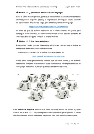 Proyecto Final Entornos virtuales y aprendizaje e-learning. Ángela Núñez Pérez.
P á g i n a 8 | 10
 Módulo 11. ¿Cómo añadir dificultad a nuestro juego?
Sería el último módulo práctico, por lo que elaboraremos un videotutorial donde los
alumnos puedan seguir los pasos y la programación en bloques. Estaría centrado
en los niveles de dificultad del juego, para añadir algo extra al videojuego.
https://www.youtube.com/watch?v=ZDKeXjH0P04
La tarea es que los alumnos realizasen de la misma manera los pasos para
conseguir añadir dificultad. Es como demostración de que sabrían realizarlo. El
vídeo se subiría a Flipgrid como en el anterior módulo.
 Módulo 12. El final de un videojuego.
Para concluir con los módulos de estudio y práctica, nos centramos en el final de un
videojuego, donde se contemplará la narrativa.
Los alumnos podrán explorar el final de otros videojuegos en:
https://scratch.mit.edu/explore/projects/all
Como tarea, se les proporcionará una foto con los dados tirados, y los alumnos
deberán de compartir en el tablón de clase un relato que contemple el final de un
videojuego, atendiendo a una foto que salga de la tirada de dados.
Para todos los módulos, siempre que fuese necesario habría los martes y jueves
tutorías de 16.00 a 18:00, disponible para dudas o problemas que surgiesen. El correo
electrónico Gmail, estaría también en disposición para comunicarse con el docente.
 