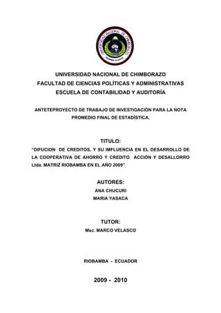 UNIVERSIDAD NACIONAL DE CHIMBORAZO
  FACULTAD DE CIENCIAS POLÍTICAS Y ADMINISTRATIVAS
         ESCUELA DE CONTABILIDAD Y AUDITORÍA


 ANTETEPROYECTO DE TRABAJO DE INVESTIGACIÓN PARA LA NOTA
               PROMEDIO FINAL DE ESTADÍSTICA.




                           TITULO:
“DIFUCION DE CREDITOS, Y SU IMFLUENCIA EN EL DESARROLLO DE
LA COOPERATIVA DE AHORRO Y CREDITO ACCIÓN Y DESALLORRO
Ltda. MATRIZ RIOBAMBA EN EL AÑO 2009”


                         AUTORES:
                         ANA CHUCURI
                        MARIA YASACA




                           TUTOR:
                     Msc. MARCO VELASCO




                    RIOBAMBA - ECUADOR



                        2009 - 2010
 