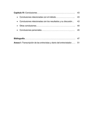 Capítulo VI: Conclusiones…………………………………………………. 43
 Conclusiones relacionadas con el método……………………….. 43
 Conclusiones relacionadas con los resultados y su discusión… 43
 Otras conclusiones…………………………………………………... 44
 Conclusiones personales…………………………………………… 45
Bibliografía…………………………………………………………………… 47
Anexo I: Transcripción de las entrevistas y diario del entrevistador…… 51
 