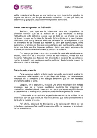 Capítulo I: Introducción
Página | 2
salida profesional de la que se nos habla muy poco durante los estudios de
arquitectura técnica, por lo que me suscita curiosidad conocer qué funciones
desarrollan y qué papel juegan dentro del proceso edificatorio.
Interés para un Ingeniero de Edificación
Asimismo, creo que resulta interesante para mis compañeros de
profesión conocer cual es la realidad en la que desarrolla su trabajo
habitualmente este colectivo, puesto que se trata de un empleo un tanto
particular, ya que, en función del tamaño del municipio en el que trabajan,
realizan muchas y muy variadas funciones y trabajan de cara al público, lo que
les diferencia de los técnicos que realizan su labor por cuenta propia, como
autónomos, y también de los que son asalariados por cuenta ajena. Además,
tienen que lidiar con los dirigentes políticos, factor que, como veremos más
adelante, es motivo de enfrentamientos y causa de malestar.
Con este proyecto se busca conocer varios factores relacionados con su
empleo, como cuál es la situación laboral de este colectivo, cuáles son sus
funciones habituales, qué factores han dificultado el ejercicio de su profesión,
cual es la relación que mantienen con los políticos y la ciudadanía o cómo ha
afectado la crisis a su trabajo.
Estructura del proyecto
Para conseguir todo lo anteriormente expuesto, comenzaré analizando
los conceptos relacionados con la psicología del trabajo, los antecedentes
históricos de la profesión y los trabajos empíricos que se han realizado
previamente sobre el tema.
Después, en el capítulo IV, realizaré una breve descripción del método
empleado, que es el método cualitativo mediante las entrevistas en
profundidad, donde explicaré cuales son los pasos que hemos seguido durante
el desarrollo de la investigación y lo relacionaré con las experiencias vividas.
Continuando, en el capítulo V, expondré los resultados del análisis de las
entrevistas con los que construiré mis conclusiones, que es lo que realmente le
dará valor a nuestro proyecto.
Por último, adjuntaré la bibliografía y la transcripción literal de las
entrevistas, con pequeñas modificaciones con el fin de mantener el anonimato
de los entrevistados.
 