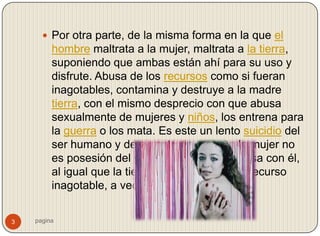  Por otra parte, de la misma forma en la que el
         hombre maltrata a la mujer, maltrata a la tierra,
         suponiendo que ambas están ahí para su uso y
         disfrute. Abusa de los recursos como si fueran
         inagotables, contamina y destruye a la madre
         tierra, con el mismo desprecio con que abusa
         sexualmente de mujeres y niños, los entrena para
         la guerra o los mata. Es este un lento suicidio del
         ser humano y de su entorno, porque la mujer no
         es posesión del varón, sino una sola cosa con él,
         al igual que la tierra. Ambas no son un recurso
         inagotable, a veces mueren.


3   pagina
 