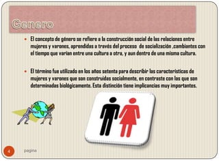  El concepto de género se refiere a la construcción social de las relaciones entre
       mujeres y varones, aprendidas a través del proceso de socialización ,cambiantes con
       el tiempo que varían entre una cultura a otra, y aun dentro de una misma cultura.


     El término fue utilizado en los años setenta para describir las características de
       mujeres y varones que son construidas socialmente, en contraste con las que son
       determinadas biológicamente. Esta distinción tiene implicancias muy importantes.




4   pagina
 