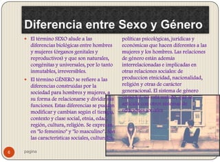 Diferencia entre Sexo y Género
     El término SEXO alude a las                  políticas psicológicas, jurídicas y
       diferencias biológicas entre hombres        económicas que hacen diferentes a las
       y mujeres (órganos genitales y              mujeres y los hombres. Las relaciones
       reproductivos) y que son naturales,         de género están además
       congénitas y universales, por lo tanto      interrelacionadas e implicadas en
       inmutables, irreversibles.                  otras relaciones sociales: de
     El término GÉNERO se refiere a las           produccion etnicidad, nacionalidad,
       diferencias construidas por la              religión y otras de carácter
       sociedad para hombres y mujeres, a          generacional. El sistema de género
       su forma de relacionarse y dividir sus      como tal, no está aislado, que se
       funciones. Estas diferencias se pueden      articula con otros sistemas de
       modificar y cambian según el tiempo,        relaciones sociales
       contexto y clase social, etnia, edad,
       región, cultura, religión. Se expresan
       en "lo femenino" y "lo masculino". Son
       las características sociales, culturales,

6   pagina
 