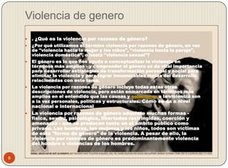 Violencia de genero
       . ¿Qué es la violencia por razones de género?
       ¿Por qué utilizamos el término violencia por razones de género, en vez
        de "violencia hacia la mujer y los niños", "violencia hacia la pareja",
        violencia doméstica", o hasta "violencia sexual"?
       El género es lo que nos ayuda a conceptualizar la violencia en
        términos más amplios - y comprender el género es de vital importancia
        para desarrollar estrategias de transformación personal y social para
        eliminar la violencia y para lograr innumerables metas del desarrollo
        relacionadas con este tema.
       La violencia por razones de género incluye todas estas otras
        descripciones de violencia, pero están enmarcada en términos más
        amplios en el entendido que las causas y soluciones a la violencia son
        a la vez personales, políticas y estructurales. Cómo se da a nivel
      nacional e internacional
     La violencia por razones de género adquiere muchas formas -
      física, sexual, psicológica, libertades restringidas, coerción y
      amenazas - que se producen tanto en el ámbito público como
      privado. Los hombres, las mujeres y los niños, todos son víctimas
      de esta "forma de género" de la violencia. A pesar de ello, la
      violencia por razones de género es predominantemente violencia
      del hombre o violencias de los hombres.


8
 