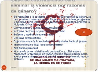  En respuesta a la epidemia de violencia por razones de género, se
        han puesto en marcha una amplia gama de iniciativas, programas
        y políticas durante las últimas décadas para ayudar a prevenir la
        violencia. Estos incluyen:
       Convenciones y campañas internacionales
       Políticas naciones de prevención e igualdad                H
       Defensa y medios de comunicación
       Políticas organizativas
       Organizaciones de la sociedad civil orientadas hacia el género
       Intervenciones a nivel local y comunitario
       Activismos personal
       Muchas de estas iniciativas de prevención, explícitamente
        reconocen la necesidad de trabar con hombres y jóvenes como
        socios para animar al cambio social en pos de un mundo menos
        violento.


9   pagina
 