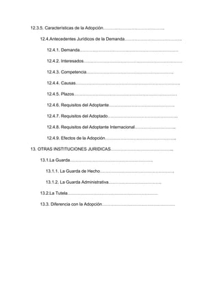 12.3.5. Características de la Adopción…………………………………….

   12.4.Antecedentes Jurídicos de la Demanda………………………………….

      12.4.1. Demanda……………………………………………………………

      12.4.2. Interesados……………………………………………………………

      12.4.3. Competencia…………………………………………………….

      12.4.4. Causas……………………………………………………………….

      12.4.5. Plazos………………………………………………………………

      12.4.6. Requisitos del Adoptante……………………………………….

      12.4.7. Requisitos del Adoptado………………………………………….

      12.4.8. Requisitos del Adoptante Internacional………………………..

      12.4.9. Efectos de la Adopción…………………………………………..

13. OTRAS INSTITUCIONES JURIDICAS……………………………………..

   13.1.La Guarda………………………………………………….

      13.1.1. La Guarda de Hecho…………………………………………….

      13.1.2. La Guarda Administrativa……………………………….

   13.2.La Tutela………………………………………………………

   13.3. Diferencia con la Adopción……………………………………………
 