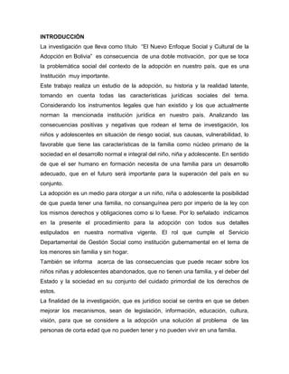 INTRODUCCIÓN
La investigación que lleva como título “El Nuevo Enfoque Social y Cultural de la
Adopción en Bolivia” es consecuencia de una doble motivación, por que se toca
la problemática social del contexto de la adopción en nuestro país, que es una
Institución muy importante.
Este trabajo realiza un estudio de la adopción, su historia y la realidad latente,
tomando en cuenta todas las características jurídicas sociales del tema.
Considerando los instrumentos legales que han existido y los que actualmente
norman la mencionada institución jurídica en nuestro país. Analizando las
consecuencias positivas y negativas que rodean el tema de investigación, los
niños y adolescentes en situación de riesgo social, sus causas, vulnerabilidad, lo
favorable que tiene las características de la familia como núcleo primario de la
sociedad en el desarrollo normal e integral del niño, niña y adolescente. En sentido
de que el ser humano en formación necesita de una familia para un desarrollo
adecuado, que en el futuro será importante para la superación del país en su
conjunto.
La adopción es un medio para otorgar a un niño, niña o adolescente la posibilidad
de que pueda tener una familia, no consanguínea pero por imperio de la ley con
los mismos derechos y obligaciones como si lo fuese. Por lo señalado indicamos
en la presente el procedimiento para la adopción con todos sus detalles
estipulados en nuestra normativa vigente. El rol que cumple el Servicio
Departamental de Gestión Social como institución gubernamental en el tema de
los menores sin familia y sin hogar.
También se informa acerca de las consecuencias que puede recaer sobre los
niños niñas y adolescentes abandonados, que no tienen una familia, y el deber del
Estado y la sociedad en su conjunto del cuidado primordial de los derechos de
estos.
La finalidad de la investigación, que es jurídico social se centra en que se deben
mejorar los mecanismos, sean de legislación, información, educación, cultura,
visión, para que se considere a la adopción una solución al problema de las
personas de corta edad que no pueden tener y no pueden vivir en una familia.
 