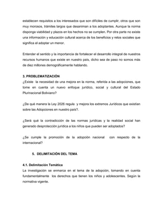 establecen requisitos a los interesados que son difíciles de cumplir, otros que son
muy morosos, trámites largos que desaniman a los adoptantes. Aunque la norma
disponga viabilidad y plazos en los hechos no se cumplen. Por otra parte no existe
una información y educación cultural acerca de los beneficios y retos sociales que
significa el adoptar un menor.


Entender el sentido y la importancia de fortalecer el desarrollo integral de nuestros
recursos humanos que existe en nuestro país, dicho sea de paso no somos más
de diez millones demográficamente hablando.


3. PROBLEMATIZACIÓN
¿Existe la necesidad de una mejora en la norma, referida a las adopciones, que
tome en cuenta un nuevo enfoque jurídico, social y cultural del Estado
Plurinacional Boliviano?


¿De qué manera la Ley 2026 regula y mejora los extremos Jurídicos que existían
sobre las Adopciones en nuestro país?.


¿Será qué la contradicción de las normas jurídicas y la realidad social han
generado desprotección jurídica a los niños que pueden ser adoptados?


¿Se cumple la promoción de la adopción nacional               con respecto de la
internacional?


      5. DELIMITACIÓN DEL TEMA


4.1. Delimitación Temática
La investigación se enmarca en el tema de la adopción, tomando en cuenta
fundamentalmente los derechos que tienen los niños y adolescentes. Según la
normativa vigente.
 
