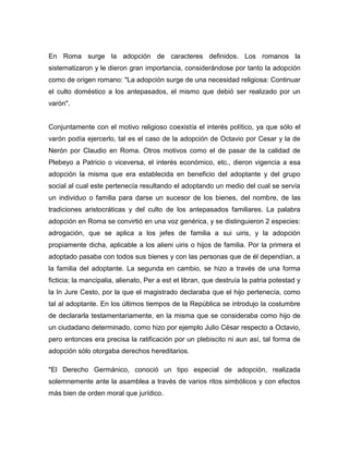 En Roma surge la adopción de caracteres definidos. Los romanos la
sistematizaron y le dieron gran importancia, considerándose por tanto la adopción
como de origen romano: "La adopción surge de una necesidad religiosa: Continuar
el culto doméstico a los antepasados, el mismo que debió ser realizado por un
varón".


Conjuntamente con el motivo religioso coexistía el interés político, ya que sólo el
varón podía ejercerlo, tal es el caso de la adopción de Octavio por Cesar y la de
Nerón por Claudio en Roma. Otros motivos como el de pasar de la calidad de
Plebeyo a Patricio o viceversa, el interés económico, etc., dieron vigencia a esa
adopción la misma que era establecida en beneficio del adoptante y del grupo
social al cual este pertenecía resultando el adoptando un medio del cual se servía
un individuo o familia para darse un sucesor de los bienes, del nombre, de las
tradiciones aristocráticas y del culto de los antepasados familiares. La palabra
adopción en Roma se convirtió en una voz genérica, y se distinguieron 2 especies:
adrogación, que se aplica a los jefes de familia a sui uiris, y la adopción
propiamente dicha, aplicable a los alieni uiris o hijos de familia. Por la primera el
adoptado pasaba con todos sus bienes y con las personas que de él dependían, a
la familia del adoptante. La segunda en cambio, se hizo a través de una forma
ficticia; la mancipalia, alienato, Per a est et libran, que destruía la patria potestad y
la In Jure Cesto, por la que el magistrado declaraba que el hijo pertenecía, como
tal al adoptante. En los últimos tiempos de la República se introdujo la costumbre
de declararla testamentariamente, en la misma que se consideraba como hijo de
un ciudadano determinado, como hizo por ejemplo Julio César respecto a Octavio,
pero entonces era precisa la ratificación por un plebiscito ni aun así, tal forma de
adopción sólo otorgaba derechos hereditarios.

"El Derecho Germánico, conoció un tipo especial de adopción, realizada
solemnemente ante la asamblea a través de varios ritos simbólicos y con efectos
más bien de orden moral que jurídico.
 