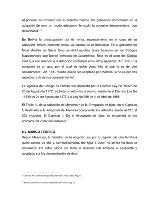 Al ponerse en contacto con el derecho romano, los germanos encontraron en la
adopción de este un modo adecuado de suplir la sucesión testamentaria, que
                       2
desconocía"

En Bolivia la preocupación por el menor, especialmente en el caso de su
Adopción, estuvo presente desde los albores de la República. En el gobierno del
Mcal. Andrés de Santa Cruz se dictó muchas leyes basadas en los Códigos
Napoleónicos que fueron primicias en Sudamérica. Este es el caso del Código
Civil que con relación a la Adopción contempla entre otros aspectos: Art. 179.- “La
adopción es un acto por el cual se recibe como hijo al que lo es de otro
naturalmente”; Art. 181.- “Nadie puede ser adoptado por muchos, si no es por dos
aspectos y de mutuo consentimiento”.

La vigencia del Código de Familia fue dispuesta por el Decreto Ley No 10426 de
23 de Agosto de 1972. Se hicieron reformas al mismo, mediante el Decreto Ley No
14849 de 24 de Agosto de 1977 y la Ley No 996 de 4 de Abril de 1988.

El Título III, de la Adopción de Menores y de la Arrogación de hijos, en el Capítulo
I, destinado a la Adopción de Menores comprende los artículos desde el 215 al
232 inclusive. El Capítulo II, De la Arrogación de hijos, se encuentra en los
artículos del 233al 243 inclusive.


6.2. MARCO TEÓRICO
Según Messineo, la finalidad de la adopción es, por lo regular dar una familia a
quien carece de ella y, correlativamente, dar hijos a quien no se los ha dado la
naturaleza. En estos casos por tanto, la relación está limitada al adoptante y
adoptado y a los descendientes de éste.3




2
    Gambon, Alex Germán; Adopciones, Barcelona Bosch, 1962. Pág. 53.

3
    Borda, Guillermo, A; Manual de Derecho de Familia. Pág. 24.
 