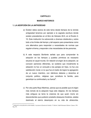 CAPITULO I

                                            MARCO HISTORICO

1. LA ADOPCIÓN EN LA ANTIGÜEDAD

                   a) Existen datos acerca de este tema desde tiempos de la remota
                        antigüedad tenemos por ejemplo a la sagrada escritura donde
                        existen precedentes en el libro de Génesis 48-5, en el Éxodo 2-
                        10. Esta institución ha sobrevivido a diversos obstáculos y sobre
                        todo a los límites del tiempo y del espacio para presentarse como
                        una alternativa para responder a necesidades de normas que
                        regulen el tema y responder a las necesidades de las personas.


                   b) A este respecto Bonfante señala que para comprender la
                        adopción en los tiempos y pueblos primitivos es necesario
                        situarse en aquel mundo. En relación al origen de la adopción, se
                        conocen opiniones diferentes, se sostiene que inicialmente la
                        adopción no fue un consuelo a las parejas sin hijos, no fue una
                        satisfacción moral, si no que fue el medio de lograr la agregación
                        de un nuevo miembro, con idénticos deberes y derechos al
                        conjunto político, religioso que constituía la familia, para
                        garantizar su continuidad y su fuerza8.



                   c) Por otra parte Royo Martínez, piensa que es posible que el origen
                        más remoto de la adopción haya sido religioso. En los tiempos
                        más antiguos se tenía la creencia de que quien moría sin
                        descendientes que pudieren prestarle obsequios fúnebres, estaba
                        destinado al eterno desamparo en su vida de ultratumba.

8
 CRISANTI AVELEDO DE LUIGI ISABEL. Lecciones de Derecho de Familia. 5ª. Edición. Vadell Hermanos Editores. Caracas. 1991.
Pág. 395.
 