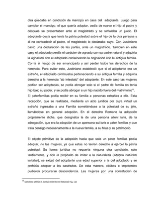 otra quedaba en condición de mancipo en casa del adoptante. Luego para
        cambiar el mancipo, el que quería adoptar, cedía de nuevo el hijo al padre y
        después se presentaban ante el magistrado y se simulaba un juicio. El
        adoptante decía que tenía la patria potestad sobre el hijo de la otra persona y
        al no contradecir al padre, el magistrado lo declaraba suyo. Con Justiniano
        basto una declaración de las partes, ante un magistrado. También en este
        caso el adoptado perdía el carácter de agnado con su padre natural y adquiría
        la agnación con el adoptado conservando la cognación con la antigua familia.
        Corría el riesgo de ser emancipado y así perder todos los derechos de la
        herencia. Para evitar esto, Justiniano estableció que si el adoptante era un
        extraño, el adoptado continuaba perteneciendo a su antigua familia y adquiría
        derecho a la herencia “ab intestato” del adoptante. En este caso las mujeres
        podían ser adoptadas, se podía abrogar solo si el padre de familia no tenía
        hijo bajo su poder, y se podía abrogar a un hijo nacido fuera del matrimonio12.
        El paterfamilias podía recibir en su familia a personas extrañas a ella. Esta
        recepción, que se realizaba, mediante un acto jurídico por cuya virtud un
        extraño ingresaba a una Familia sometiéndose a la potestad de su jefe,
        llamándose en general adopción. En el derecho Romano la adopción
        propiamente dicha, que designaba la de una persona alieni iuris, de la
        adrogación, que era la adopción de un apersona sui iuris o pater familias y que
        traía consigo necesariamente a la nueva familia, a su filius y su patrimonio.


        El objeto primitivo de la adopción hacia que solo un pater familias podía
        adoptar, no las mujeres, ya que estas no tenían derecho a ejercer la patria
        potestad. Su forma jurídica no requería ninguna otra condición, solo
        tardíamente, y con el propósito de imitar a la naturaleza (adoptio naturam
        imitatur), se exigió del adoptante una edad superior a la del adoptado y se
        prohibió adoptar a los castrados. De esta manera, célibes e impotentes
        pudieron procurarse descendencia. Las mujeres por una constitución de

12
     GIOVANNI SANSOE F. CURSO DE DERECHO ROMANO Pág. 132
 