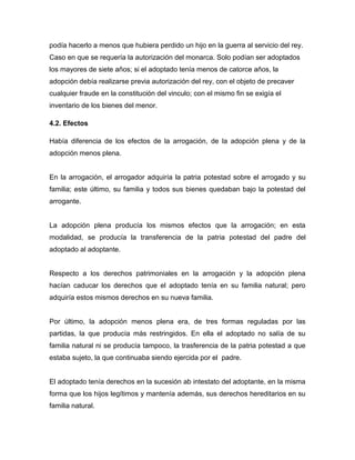 podía hacerlo a menos que hubiera perdido un hijo en la guerra al servicio del rey.
Caso en que se requería la autorización del monarca. Solo podían ser adoptados
los mayores de siete años; si el adoptado tenía menos de catorce años, la
adopción debía realizarse previa autorización del rey, con el objeto de precaver
cualquier fraude en la constitución del vinculo; con el mismo fin se exigía el
inventario de los bienes del menor.

4.2. Efectos

Había diferencia de los efectos de la arrogación, de la adopción plena y de la
adopción menos plena.


En la arrogación, el arrogador adquiría la patria potestad sobre el arrogado y su
familia; este último, su familia y todos sus bienes quedaban bajo la potestad del
arrogante.


La adopción plena producía los mismos efectos que la arrogación; en esta
modalidad, se producía la transferencia de la patria potestad del padre del
adoptado al adoptante.


Respecto a los derechos patrimoniales en la arrogación y la adopción plena
hacían caducar los derechos que el adoptado tenía en su familia natural; pero
adquiría estos mismos derechos en su nueva familia.


Por último, la adopción menos plena era, de tres formas reguladas por las
partidas, la que producía más restringidos. En ella el adoptado no salía de su
familia natural ni se producía tampoco, la trasferencia de la patria potestad a que
estaba sujeto, la que continuaba siendo ejercida por el padre.


El adoptado tenía derechos en la sucesión ab intestato del adoptante, en la misma
forma que los hijos legítimos y mantenía además, sus derechos hereditarios en su
familia natural.
 