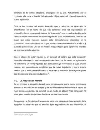 beneficio de la familia adoptante, encargada en su jefe. Actualmente, por el
contrario, ella mira el interés del adoptado, objeto principal y beneficiario de la
nueva legislación.


Otra de las razones del amplio desarrollo que la adopción ha alcanzado, la
encontramos en el hecho de que hay consenso entre los especialistas en
protección de menores que el sistema de “internados”, como medios de obtener la
reeducación de menores en situación irregular es poco recomendable. Se trata de
lograr que estos menores puedan estar completamente integrados en la
comunidad, incorporándoles a un hogar, núcleo capaz de darle al niño el afecto y
cuidado que necesita. Uno de los medios más perfectos para lograr esta finalidad
es, precisamente la adopción.


Con el objeto de evitar fraudes y, en general, el peligro que esta legislación
favorable a la adopción trae con respecto a los derechos del menor, el legislador la
ha sometido a un control riguroso. Las atribuciones ya reconocidas al Juez en esta
materia, son generalmente ampliadas por la nueva legislación y en la misma
medida que la institución evoluciona, lo hace bajo la limitación de otorgar un poder
casi discrecional a la autoridad pública16.


5.2. La Adopción en Francia
En un principio la adopción decayó como consecuencia que la mayor importancia
atribuida a los vínculos de sangre y de no considerarse deshonroso el hecho de
morir sin descendencia. Se convirtió en un medio de adquirir hijos para quien no
tenia, pero sus efectos jurídicos fueron de escasa importancia.


Después de la Revolución Francesa se inicia una especie de resurgimiento de la
adopción. A pesar de que no existían leyes reguladoras de esta institución, la



16
     Marc Ancel, obre citada, Pág. 10
 