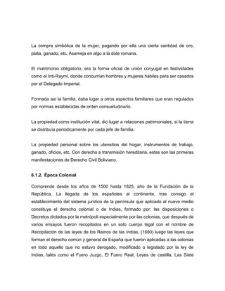 La compra simbólica de la mujer, pagando por ella una cierta cantidad de oro,
plata, ganado, etc. Asemeja en algo a la dote romana.


El matrimonio obligatorio, era la forma oficial de unión conyugal en festividades
como el Inti-Raymi, donde concurrían hombres y mujeres hábiles para ser casados
por el Delegado Imperial.


Formada así la familia, daba lugar a otros aspectos familiares que eran regulados
por normas establecidas de orden consuetudinario.


La propiedad como institución vital, dio lugar a relaciones patrimoniales, si la tierra
se distribuía periódicamente por cada jefe de familia.


La propiedad personal sobre los utensilios del hogar, instrumentos de trabajo,
ganado, oficios, etc. Con derecho a transmisión hereditaria, estas son las primeras
manifestaciones de Derecho Civil Boliviano.


6.1.2. Época Colonial

Comprende desde los años de 1500 hasta 1825, año de la Fundación de la
República. La llegada de los españoles al continente, trae consigo el
establecimiento del sistema jurídico de la península que aplicado al nuevo medio
constituye el derecho colonial o de Indias, formado por: las disposiciones o
Decretos dictados por la metrópoli especialmente por las colonias, que después de
varios ensayos fueron recopilados en un solo cuerpo legal con el nombre de
Recopilación de las leyes de los Reinos de las Indias, (1680) luego las leyes que
forman el derecho común y general de España que fueron aplicadas a las colonias
en todo aquello que no estuvo derogado, modificado o legislado por la ley de
Indias, tales como el Fuero Juzgo, El Fuero Real, Leyes de castilla, Las Siete
 