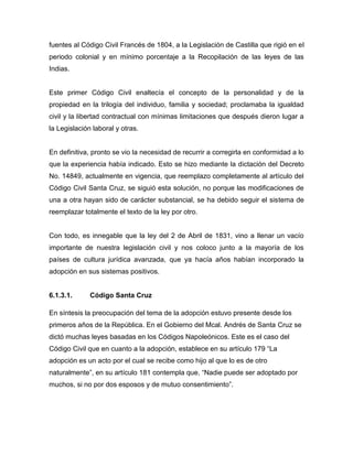 fuentes al Código Civil Francés de 1804, a la Legislación de Castilla que rigió en el
periodo colonial y en mínimo porcentaje a la Recopilación de las leyes de las
Indias.


Este primer Código Civil enaltecía el concepto de la personalidad y de la
propiedad en la trilogía del individuo, familia y sociedad; proclamaba la igualdad
civil y la libertad contractual con mínimas limitaciones que después dieron lugar a
la Legislación laboral y otras.


En definitiva, pronto se vio la necesidad de recurrir a corregirla en conformidad a lo
que la experiencia había indicado. Esto se hizo mediante la dictación del Decreto
No. 14849, actualmente en vigencia, que reemplazo completamente al artículo del
Código Civil Santa Cruz, se siguió esta solución, no porque las modificaciones de
una a otra hayan sido de carácter substancial, se ha debido seguir el sistema de
reemplazar totalmente el texto de la ley por otro.


Con todo, es innegable que la ley del 2 de Abril de 1831, vino a llenar un vacío
importante de nuestra legislación civil y nos coloco junto a la mayoría de los
países de cultura jurídica avanzada, que ya hacía años habían incorporado la
adopción en sus sistemas positivos.


6.1.3.1.      Código Santa Cruz

En síntesis la preocupación del tema de la adopción estuvo presente desde los
primeros años de la República. En el Gobierno del Mcal. Andrés de Santa Cruz se
dictó muchas leyes basadas en los Códigos Napoleónicos. Este es el caso del
Código Civil que en cuanto a la adopción, establece en su artículo 179 “La
adopción es un acto por el cual se recibe como hijo al que lo es de otro
naturalmente”, en su artículo 181 contempla que, “Nadie puede ser adoptado por
muchos, si no por dos esposos y de mutuo consentimiento”.
 