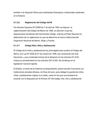 también a la Adopción Plena para solicitantes Extranjeros y Nacionales residentes
en el Exterior.


6.1.3.6.      Reglamento del Código del M

Por Decreto Supremo Nº 23469 de 7 de abril de 1993, se dispuso la
reglamentación del Código del Menor de 1992, en atención a que las
disposiciones transitorias del mencionado Código, instruye al Poder Ejecutivo la
elaboración de un reglamento en que se determine el marco institucional del
Organismo Nacional del Menor, Mujer y Familia.

6.1.3.7.      Código Niño, Niña y Adolescente

El Código de la niñez y adolescencia fue promulgado para sustituir al Código del
Menor, por Ley Nº 2026 de 27 de octubre de 1999, que comprende dos Sub
Secciones y que contempla el tema de la Adopción en los artículos 57 al 93,
incluye su procedimiento en los artículos 297 al 302. Se constituye en la
legislación nacional vigente.

El Estado, a través de la instancia correspondiente, podrá suscribir Convenios con
instituciones privadas idóneas, sin fines de lucro, para delegar la guardia de niños,
niñas y adolescentes sujetos a su tutela, casos en los que se procederá de
acuerdo con lo dispuesto por el Artículo 43º del código niña, niño y adolescente.
 