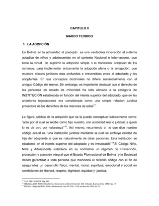CAPITULO II

                                                   MARCO TEORICO

 1. LA ADOPCIÓN

En Bolivia en la actualidad el precepto es una verdadera innovación al sistema
adoptivo de niños y adolescentes en el contexto Nacional e Internacional, que
tiene la virtud de suprimir la adopción simple o la tradicional adopción de los
romanos, para implementar únicamente la adopción plena o la arrogación, que
muestra efectos jurídicos más profundos e irreversibles entre el adoptado y los
adoptantes. En sus conceptos doctrinales no difiere sustancialmente con el
antiguo Código del menor. Sin embargo, es importante destacar que el derecho de
las personas en estado de minoridad ha sido elevado a la categoría de
INSTITUCIÓN establecida en función del interés superior del adoptado, que en las
anteriores legislaciones era considerada como una simple relación jurídica
protectora de los derechos de los menores de edad17.


La figura jurídica de la adopción que se la puede conceptuar básicamente como:
“acto por el cual se recibe como hijo nuestro, con autoridad real o judicial, a quien
lo es de otro por naturaleza”18. Así mismo, recurriendo a lo que dice nuestro
código actual es “una institución jurídica mediante la cual se atribuye calidad de
hijo del adoptante al que es naturalmente de otras personas. Esta institución se
establece en el interés superior del adoptado y es irrevocable”19.El Código Niño,
Niña y Adolescente establece en su normativa un régimen de Prevención,
protección y atención integral que el Estado Plurinacional de Bolivia y la Sociedad
deben garantizar a toda persona que menciona el referido código con el fin de
asegurarles un desarrollo físico, mental, moral, espiritual, emocional y social en
condiciones de libertad, respeto, dignidad, equidad y justicia.

17
   FELIX PAZ ESPINOZA Pág. 463.
18
   CABANELLAS DE TORREZ Guillermo. Diccionario Jurídico Elemental. Edit. Heliasta. Buenos Aires. 1991 Pág. 17.
19
   BOLIVIA. Código del Niño, Niña y Adolescente. Ley Nº 2026. 27 de octubre de 1999, Art. 57.
 