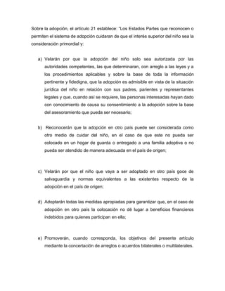 Sobre la adopción, el artículo 21 establece: “Los Estados Partes que reconocen o
permiten el sistema de adopción cuidaran de que el interés superior del niño sea la
consideración primordial y:


   a) Velarán por que la adopción del niño solo sea autorizada por las
      autoridades competentes, las que determinaran, con arreglo a las leyes y a
      los procedimientos aplicables y sobre la base de toda la información
      pertinente y fidedigna, que la adopción es admisible en vista de la situación
      jurídica del niño en relación con sus padres, parientes y representantes
      legales y que, cuando así se requiere, las personas interesadas hayan dado
      con conocimiento de causa su consentimiento a la adopción sobre la base
      del asesoramiento que pueda ser necesario;


   b) Reconocerán que la adopción en otro país puede ser considerada como
      otro medio de cuidar del niño, en el caso de que este no pueda ser
      colocado en un hogar de guarda o entregado a una familia adoptiva o no
      pueda ser atendido de manera adecuada en el país de origen;



   c) Velarán por que el niño que vaya a ser adoptado en otro país goce de
      salvaguardia y normas equivalentes a las existentes respecto de la
      adopción en el país de origen;


   d) Adoptarán todas las medidas apropiadas para garantizar que, en el caso de
      adopción en otro país la colocación no dé lugar a beneficios financieros
      indebidos para quienes participan en ella;



   e) Promoverán, cuando corresponda, los objetivos del presente artículo
      mediante la concertación de arreglos o acuerdos bilaterales o multilaterales.
 