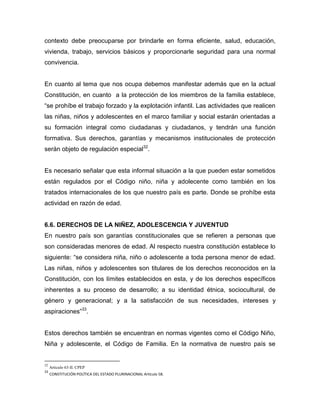 contexto debe preocuparse por brindarle en forma eficiente, salud, educación,
vivienda, trabajo, servicios básicos y proporcionarle seguridad para una normal
convivencia.


En cuanto al tema que nos ocupa debemos manifestar además que en la actual
Constitución, en cuanto a la protección de los miembros de la familia establece,
“se prohíbe el trabajo forzado y la explotación infantil. Las actividades que realicen
las niñas, niños y adolescentes en el marco familiar y social estarán orientadas a
su formación integral como ciudadanas y ciudadanos, y tendrán una función
formativa. Sus derechos, garantías y mecanismos institucionales de protección
serán objeto de regulación especial32.


Es necesario señalar que esta informal situación a la que pueden estar sometidos
están regulados por el Código niño, niña y adolecente como también en los
tratados internacionales de los que nuestro país es parte. Donde se prohíbe esta
actividad en razón de edad.


6.6. DERECHOS DE LA NIÑEZ, ADOLESCENCIA Y JUVENTUD
En nuestro país son garantías constitucionales que se refieren a personas que
son consideradas menores de edad. Al respecto nuestra constitución establece lo
siguiente: “se considera niña, niño o adolescente a toda persona menor de edad.
Las niñas, niños y adolescentes son titulares de los derechos reconocidos en la
Constitución, con los límites establecidos en esta, y de los derechos específicos
inherentes a su proceso de desarrollo; a su identidad étnica, sociocultural, de
género y generacional; y a la satisfacción de sus necesidades, intereses y
aspiraciones”33.


Estos derechos también se encuentran en normas vigentes como el Código Niño,
Niña y adolescente, el Código de Familia. En la normativa de nuestro país se


32
     Articulo 63-II. CPEP
33
     CONSTITUCIÓN POLÍTICA DEL ESTADO PLURINACIONAL Artículo 58.
 
