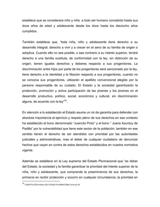 establece que se considerara niño y niña a todo ser humano concebido hasta sus
doce años de edad y adolescente desde los doce hasta los dieciocho años
cumplidos.


También establece que, “toda niña, niño y adolescente tiene derecho a su
desarrollo integral, derecho a vivir y a crecer en el seno de su familia de origen o
adoptiva. Cuando ello no sea posible, o sea contrario a su interés superior, tendrá
derecho a una familia sustituta, de conformidad con la ley, sin distinción de su
origen, tienen iguales derechos y deberes respecto a sus progenitores. La
discriminación entre hijos por parte de los progenitores será sancionado por la ley,
tiene derecho a la identidad y la filiación respecto a sus progenitores, cuando no
se conozca sus progenitores, utilizarán el apellido convencional elegido por la
persona responsable de su cuidado. El Estado y la sociedad garantizarán la
protección, promoción y activa participación de las jóvenes y los jóvenes en el
desarrollo productivo, político, social, económico y cultural, sin discriminación
alguna, de acuerdo con la ley”34.


En atención a lo establecido el Estado asume un rol de garantía para defender con
absoluta importancia el ejercicio y respeto pleno de sus derechos en ese contexto
ha establecido el bono denominado “Juancito Pinto” y el bono “ Juana Azurduy de
Padilla” por la vulnerabilidad que tiene este sector de la población, también en ese
sentido tienen el derecho de ser atendidos con prioridad por las autoridades
judiciales y administrativas, mas el deber de cualquier ciudadano de denunciar
hechos que vayan en contra de estos derechos establecidos en nuestra normativa
vigente.


Además se establece en la Ley suprema del Estado Plurinacional que “es deber
del Estado, la sociedad y la familia garantizar la prioridad del interés superior de la
niña, niño y adolescente, que comprende la preeminencia de sus derechos, la
primacía en recibir protección y socorro en cualquier circunstancia, la prioridad en
34
     CONSTITUCIÓN Política DEL ESTADO PLURINACIONAL Artículo 59.
 
