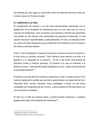 Se entiende por niño según la convención sobre los derechos del niño a todo ser
humano menor de 18 años de edad.


8.1. DERECHO A LA VIDA
El cumplimiento del derecho a la vida está estrechamente relacionado con la
satisfacción de la necesidad de subsistencia que a su vez, tiene que ver con un
conjunto de condiciones, como el acceso a los servicios y factores que garantizan
una calidad de vida acorde a las necesidades de personas en desarrollo, lo cual
supone reconocer especificidades y particularidades. Por ello, es necesario tomar
en cuenta una serie de factores que se relacionan con el entorno y con el acceso a
los bienes y servicios básicos.


El Art. 3 de la declaración universal de derechos humanos reconoce el derecho a
la vida como un principio universal: “Todo individuo tiene derecho a la vida, a la
libertad y a la seguridad de su persona”. El Art. 6 del Pacto Internacional de
Derechos Civiles y Políticos proclama: “El derecho a la vida es inherente a la
persona humana. Este derecho estará protegido por la ley. Nadie será privado de
la vida arbitrariamente”37.


El derecho a la vida del niño consiste en garantizar y crear un medio propicio en la
máxima medida de lo posible que permita la supervivencia y el desarrollo del niño,
desarrollo físico, mental, espiritual, moral, psicológico y social, en una forma
compatible con la dignidad del ser humano, y para preparar al niño para llevar una
vida individual en sociedad.


El niño por su falta de madurez física y mental necesita protección y cuidados
legales tanto antes como después del nacimiento38.




37
     DERECHOS DEL NIÑO, Unicef, 2001 Pág. 89.
38
     MIRADAS A LA REALIDAD, Defensor del pueblo pág. 38.
 