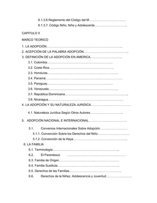 6.1.3.6.Reglamento del Código del M………………………………
           6.1.3.7. Código Niño, Niña y Adolescente…………………………..

CAPITULO II

MARCO TEORICO

1. LA ADOPCIÓN………………………………………………………………..
2. ACEPCIÓN DE LA PALABRA ADOPCIÓN……………………………………..
3. DEFINICIÓN DE LA ADOPCIÓN EN AMERICA………………………….
   3.1. Colombia……………………………………………………….
   3.2. Costa Rica………………………………………………………
   3.3. Honduras……………………………………………………………
   3.4. Panamá…………………………………………………………………
   3.5. Paraguay……………………………………………………….
   3.6. Venezuela…………………………………………………………..
   3.7. República Dominicana……………………………………………………..
   3.8. Nicaragua……………………………………………………………….
4. LA ADOPCIÓN Y SU NATURALEZA JURIDICA…………………………………

   4.1. Naturaleza Jurídica Según Otros Autores…………………………..

5. ADOPCIÓN NACIONAL E INTERNACIONAL……………………………….

    5.1.      Convenios Internacionales Sobre Adopción………………………
       5.1.1. Convención Sobre los Derechos del Niño………………………….
       5.1.2. Convención de la Haya……………………………………………..
 6. LA FAMILIA
    6.1. Terminología………………………………………………………..
    6.2.      El Parentesco   …………………………………………………
    6.3. Familia de Origen……………………………..……………………
    6.4. Familia Sustituta………………………………………………..…..
    6.5. Derechos de las Familias……………………………………………
    6.6.      Derechos de la Niñez, Adolescencia y Juventud…………………….
 
