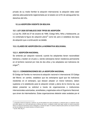 privado de su medio familiar la adopción internacional, la adopción debe estar
además adecuadamente reglamentada por el estado con el fin de salvaguardar los
derechos del niño.


     12. LA ADOPCIÓN VIGENTE EN BOLIVIA


12.1. LEY 2026 ESTABLECE DOS TIPOS DE ADOPCIÓN
La Ley No. 2026 de 27 de octubre de 1999, Código Niño, Niña y Adolescente, ya
no contempla la figura de adopción plena51 como tal, pero sí establece dos tipos
de adopción que a continuación se detalla:


12.2. CLASES DE ADOPCIÓN EN LA NORMATIVA BOLIVIANA.


12.2.1. ADOPCIÓN NACIONAL
Se entiende por adopción nacional, cuando los adoptantes tienen nacionalidad
boliviana y residen en el país o, siendo extranjeros tienen residencia permanente
en el territorio nacional por más de dos años y los adoptados son bolivianos de
origen52.


12.2.1.1. CONSIDERACIONES DE LA ADOPCIÓN NACIONAL
El Código de Familia no menciona la adopción nacional ni internacional. El Código
del Menor, en cambio, establece que los extranjeros igual que los bolivianos
residentes en el extranjero, que desean adoptar un menor boliviano, deben
sujetarse a lo establecido para la adopción simple y plena de la misma ley, que
deben presentar su solicitud a través de organizaciones o instituciones
internacionales autorizadas, acreditadas y registradas ante el Organismo Nacional,
que sirven de intermediarios. Estas organizaciones deberán estar avaladas por el



51
   La República Federal de Argentina, mediante Ley 19.134 establece dos clases de adopción: La adopción plena y La adopción simple.
Este doble régimen es el más adecuado para la defensa del menor. La adopción simple tiene lugar cuando no resulta conveniente
destruir la relación de parentesco entre el adoptado y su familia de origen. En cambio la adopción plena plantea una situación distinta,
se trata de establecer una relación idéntica a la filiación natural
52
   Ley No. 2026, Pág. 22.
 