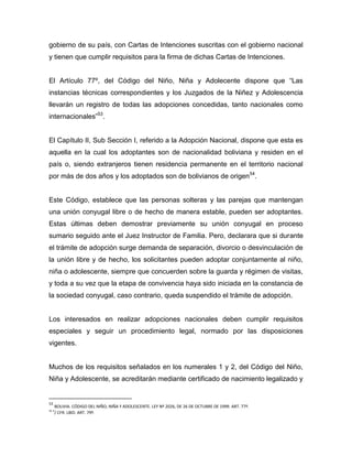 gobierno de su país, con Cartas de Intenciones suscritas con el gobierno nacional
y tienen que cumplir requisitos para la firma de dichas Cartas de Intenciones.


El Artículo 77º, del Código del Niño, Niña y Adolecente dispone que “Las
instancias técnicas correspondientes y los Juzgados de la Niñez y Adolescencia
llevarán un registro de todas las adopciones concedidas, tanto nacionales como
internacionales”53.


El Capítulo II, Sub Sección I, referido a la Adopción Nacional, dispone que esta es
aquella en la cual los adoptantes son de nacionalidad boliviana y residen en el
país o, siendo extranjeros tienen residencia permanente en el territorio nacional
por más de dos años y los adoptados son de bolivianos de origen 54.


Este Código, establece que las personas solteras y las parejas que mantengan
una unión conyugal libre o de hecho de manera estable, pueden ser adoptantes.
Estas últimas deben demostrar previamente su unión conyugal en proceso
sumario seguido ante el Juez Instructor de Familia. Pero, declarara que si durante
el trámite de adopción surge demanda de separación, divorcio o desvinculación de
la unión libre y de hecho, los solicitantes pueden adoptar conjuntamente al niño,
niña o adolescente, siempre que concuerden sobre la guarda y régimen de visitas,
y toda a su vez que la etapa de convivencia haya sido iniciada en la constancia de
la sociedad conyugal, caso contrario, queda suspendido el trámite de adopción.


Los interesados en realizar adopciones nacionales deben cumplir requisitos
especiales y seguir un procedimiento legal, normado por las disposiciones
vigentes.


Muchos de los requisitos señalados en los numerales 1 y 2, del Código del Niño,
Niña y Adolescente, se acreditarán mediante certificado de nacimiento legalizado y


53
     BOLIVIA. CÓDIGO DEL NIÑO, NIÑA Y ADOLESCENTE. LEY Nº 2026, DE 26 DE OCTUBRE DE 1999. ART. 77º.
54 4
     / CFR. LBID. ART. 79º.
 