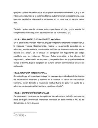 que para obtener los certificados a los que se refieren los numerales 5, 6 y 8, los
interesados recurrirán a la instancia técnica gubernamental correspondiente, para
que esta expida los documentos pertinentes en un plazo que no exceda treinta
días.


También declara que la persona soltera que desee adoptar, queda exenta del
cumplimiento de los requisitos establecidos en los numerales 3 y 4.


12.2.1.2. SEGUIMIENTO POS ADOPTIVO NACIONAL
En el caso de la adopción nacional, el juez competente ordenará en resolución, a
la instancia Técnica Departamental, realizar el seguimiento periódico de la
adopción, estableciendo la presentación periódica de informes cada seis meses
durante dos años55. En el articulo 31 paragrafo1 del reglamento del código
establece que las instancias Técnicas Gubernamentales, a los efectos del
seguimiento, deben remitir los informes correspondientes a los juzgados donde se
realizo el trámite, bajo la obligación de cumplir sanción administrativa en caso de
no hacerlo.


12.2.2. ADOPCIÓN INTERNACIONAL
Se entiende por adopción internacional los casos en los cuales los solicitantes son
de nacionalidad extranjera y residen en el exterior, o siendo de nacionalidad
boliviana, tienen domicilio o residencia habitual fuera del país y el sujeto de la
adopción es de nacionalidad boliviana, nacido en el país56.


12.2.2.1. DISPOSICIONES GENERALES
Es considerado como una de las opciones para el cuidado del niño pero que no
debe dar lugar a beneficios financieros indebidos en este sentido el Art. 32 del
Convenio de la Haya dispone:




55
      (Art. 83 CNNA).
56
     Ley No. 2026, Pág. 24.
 