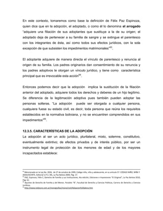 En este contexto, tomaremos como base la definición de Félix Paz Espinoza,
quien dice que en la adopción, el adoptado, o como él lo denomina el arrogado
“adquiere una filiación de sus adoptantes que sustituye a la de su origen; el
adoptado deja de pertenecer a su familia de sangre y se extingue el parentesco
con los integrantes de ésta, así como todos sus efectos jurídicos, con la sola
excepción de que subsisten los impedimentos matrimoniales”63.


El adoptante adquiere de manera directa el vínculo de parentesco y renuncia al
origen de su familia. Los padres originarios dan consentimiento de su renuncia y
los padres adoptivos le otorgan un vínculo jurídico, y tiene como característica
principal que es irrevocable esta acción64.


Entonces podemos decir que la adopción                                       implica la sustitución de la filiación
anterior del adoptado, adquiere todos los derechos y deberes de un hijo legítimo.
Se diferencia de la legitimación adoptiva pues también pueden adoptar las
personas solteras. “La adopción                                puede ser otorgada a cualquier persona,
cualquiera fuese su estado civil, es decir, toda persona que reúna los requisitos
establecidos en la normativa boliviana, y no se encuentren comprendidos en sus
impedimentos”65.


12.3.5. CARACTERÍSTICAS DE LA ADOPCIÓN
La adopción al ser un acto jurídico, plurilateral, mixto, solemne, constitutivo,
eventualmente extintivo; de efectos privados y de interés público, por ser un
instrumento legal de protección de los menores de edad y de los mayores
incapacitados establece:




62
   Mencionado en la Ley No. 2026, de 27 de octubre de 1999, Código niño, niña y adolescente, en su artículo 57. CÓDIGO NIÑO, NIÑA Y
ADOLESCENTE, Editorial U.P.S. SRL, La Paz Bolivia 2009, Pág. 17.
63
   PAZ, Espinoza, Félix C, Derecho de Familia y sus Instituciones, 4ta edición, Ediciones e Impresiones “El Original”, La Paz Bolivia 2010,
Pág. 61.
64
   Apuntes de Derecho de Familia y del Menor, Paralelo “B”, Facultad de Derecho y Ciencias Políticas, Carrera de Derecho y Ciencias
Jurídicas.
65
   http://www.todoiure.com.ar/monografias/mono/civil/Adopcion%20plena.htm
 
